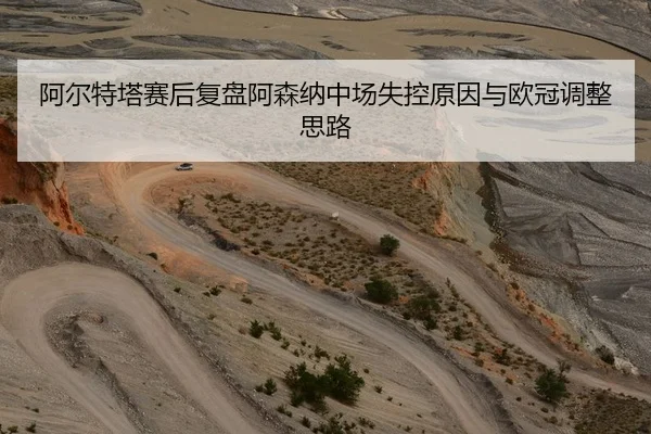 阿尔特塔赛后复盘阿森纳中场失控原因与欧冠调整思路