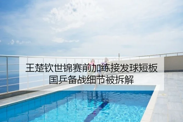 王楚钦世锦赛前加练接发球短板 国乒备战细节被拆解