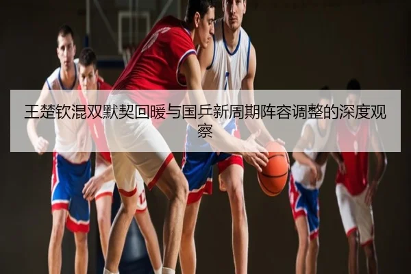王楚钦混双默契回暖与国乒新周期阵容调整的深度观察